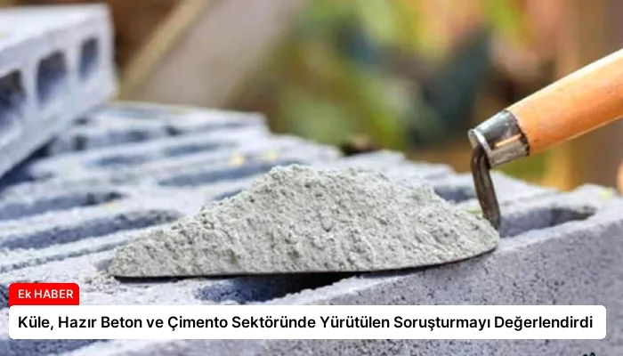 Küle, Hazır Beton ve Çimento Sektöründe Yürütülen Soruşturmayı Değerlendirdi