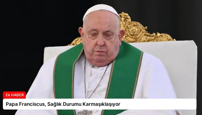 Papa Franciscus, Sağlık Durumu Karmaşıklaşıyor