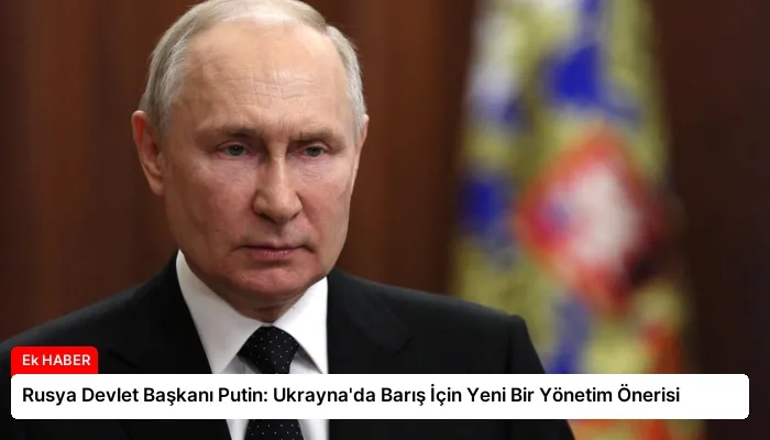 Rusya Devlet Başkanı Putin: Ukrayna’da Barış İçin Yeni Bir Yönetim Önerisi
