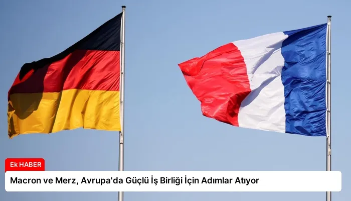 Macron ve Merz, Avrupa’da Güçlü İş Birliği İçin Adımlar Atıyor