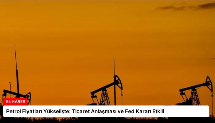 Petrol Fiyatları Yükselişte: Ticaret Anlaşması ve Fed Kararı Etkili