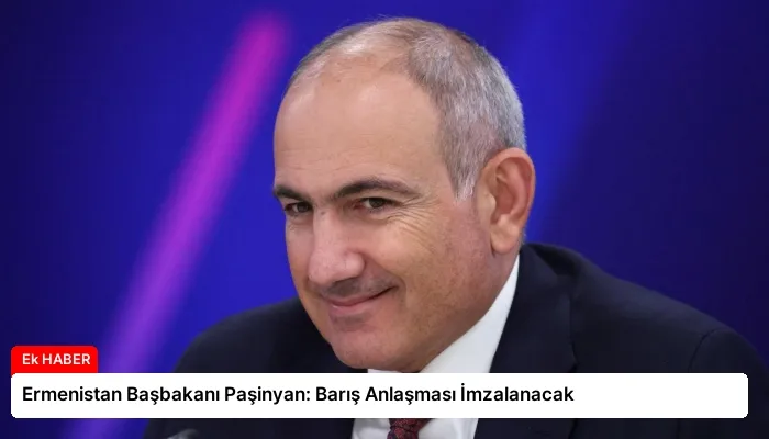 Ermenistan Başbakanı Paşinyan: Barış Anlaşması İmzalanacak